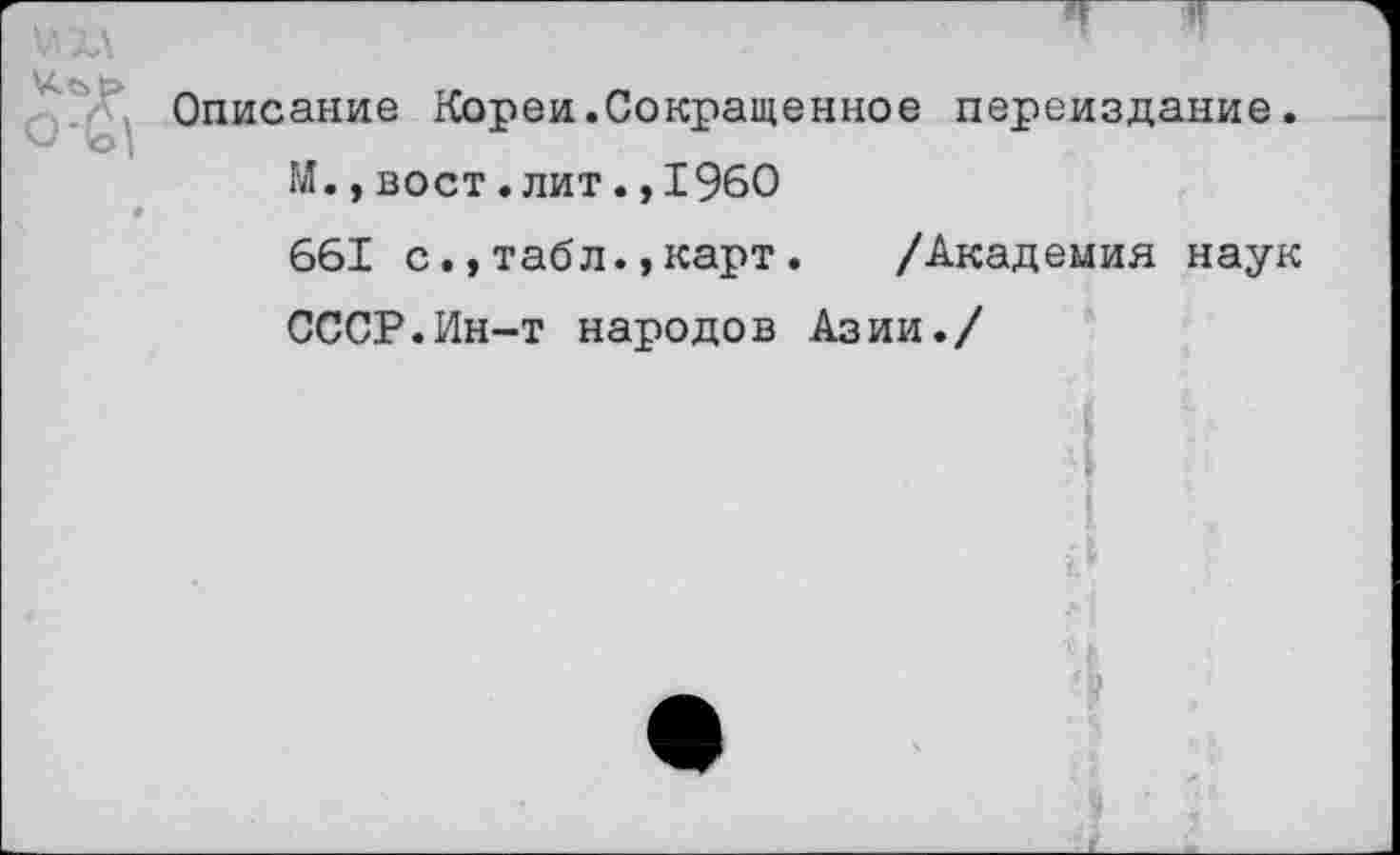 ﻿Описание Кореи.Сокращенное переиздание.
М.,вост.лит.,1960
661 с.,табл.,карт.	/Академия наук
СССР.Ин-т народов Азии./